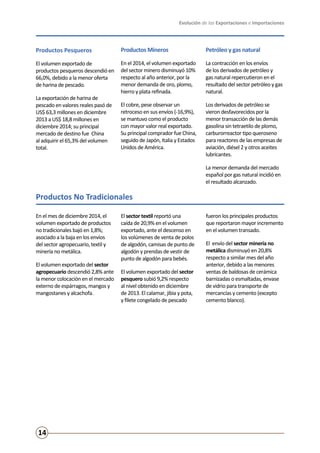 Evolución de las Exportaciones e Importaciones
14
Productos No Tradicionales
Productos Pesqueros
El volumen exportado de
productos pesqueros descendió en
66,0%, debido a la menor oferta
de harina de pescado.
La exportación de harina de
pescado en valores reales pasó de
US$ 63,3 millones en diciembre
2013 a US$ 18,8 millones en
diciembre 2014; su principal
mercado de destino fue China
al adquirir el 65,3% del volumen
total.
Productos Mineros
En el 2014, el volumen exportado
del sector minero disminuyó 10%
respecto al año anterior, por la
menor demanda de oro, plomo,
hierro y plata refinada.
El cobre, pese observar un
retroceso en sus envíos (-16,9%),
se mantuvo como el producto
con mayor valor real exportado.
Su principal comprador fue China,
seguido de Japón, Italia y Estados
Unidos de América.
Petróleo y gas natural
La contracción en los envíos
de los derivados de petróleo y
gas natural repercutieron en el
resultado del sector petróleo y gas
natural.
Los derivados de petróleo se
vieron desfavorecidos por la
menor transacción de las demás
gasolina sin tetraetilo de plomo,
carburorreactor tipo queroseno
para reactores de las empresas de
aviación, diésel 2 y otros aceites
lubricantes.
La menor demanda del mercado
español por gas natural incidió en
el resultado alcanzado.
En el mes de diciembre 2014, el
volumen exportado de productos
no tradicionales bajó en 1,8%;
asociado a la baja en los envíos
del sector agropecuario, textil y
minería no metálica.
El volumen exportado del sector
agropecuario descendió 2,8% ante
la menor colocación en el mercado
externo de espárragos, mangos y
mangostanes y alcachofa.
El sector textil reportó una
caída de 20,9% en el volumen
exportado, ante el descenso en
los volúmenes de venta de polos
de algodón, camisas de punto de
algodón y prendas de vestir de
punto de algodón para bebés.
El volumen exportado del sector
pesquero subió 9,2% respecto
al nivel obtenido en diciembre
de 2013. El calamar, jibia y pota,
y filete congelado de pescado
fueron los principales productos
que reportaron mayor incremento
en el volumen transado.
El envío del sector minería no
metálica disminuyó en 20,8%
respecto a similar mes del año
anterior, debido a las menores
ventas de baldosas de cerámica
barnizadas o esmaltadas, envase
de vidrio para transporte de
mercancías y cemento (excepto
cemento blanco).
 