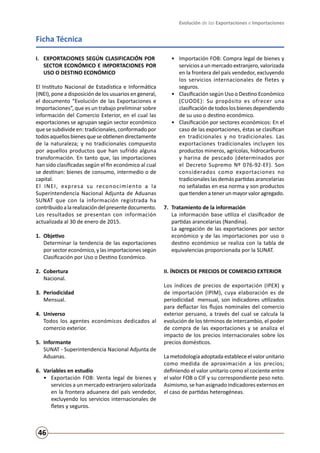 Evolución de las Exportaciones e Importaciones
46
Ficha Técnica
I. 	 EXPORTACIONES SEGÚN CLASIFICACIÓN POR 	
SECTOR ECONÓMICO E IMPORTACIONES POR
USO O DESTINO ECONÓMICO
El Instituto Nacional de Estadística e Informática
(INEI), pone a disposición de los usuarios en general,
el documento “Evolución de las Exportaciones e
Importaciones”, que es un trabajo preliminar sobre
información del Comercio Exterior, en el cual las
exportaciones se agrupan según sector económico
que se subdivide en: tradicionales, conformado por
todosaquellosbienesqueseobtienendirectamente
de la naturaleza; y no tradicionales compuesto
por aquellos productos que han sufrido alguna
transformación. En tanto que, las importaciones
han sido clasificadas según el fin económico al cual
se destinan: bienes de consumo, intermedio o de
capital.
El INEI, expresa su reconocimiento a la
Superintendencia Nacional Adjunta de Aduanas
SUNAT que con la información registrada ha
contribuidoalarealizacióndelpresentedocumento.
Los resultados se presentan con información
actualizada al 30 de enero de 2015.
1. 	Objetivo
	 Determinar la tendencia de las exportaciones
por sector económico, y las importaciones según
Clasificación por Uso o Destino Económico.
2.	Cobertura	
	 Nacional.
3. 	Periodicidad
	 Mensual.
4. 	Universo 	
	 Todos los agentes económicos dedicados al
comercio exterior.
5. 	Informante
	 SUNAT - Superintendencia Nacional Adjunta de
Aduanas.
6.	 Variables en estudio
•	 Exportación FOB: Venta legal de bienes y
servicios a un mercado extranjero valorizada
en la frontera aduanera del país vendedor,
excluyendo los servicios internacionales de
fletes y seguros.
•	 Importación FOB: Compra legal de bienes y
servicios a un mercado extranjero, valorizada
en la frontera del país vendedor, excluyendo
los servicios internacionales de fletes y
seguros.
•	 Clasificación según Uso o Destino Económico
(CUODE): Su propósito es ofrecer una
clasificacióndetodoslosbienesdependiendo
de su uso o destino económico.
•	 Clasificación por sectores económicos: En el
caso de las exportaciones, éstas se clasifican
en tradicionales y no tradicionales. Las
exportaciones tradicionales incluyen los
productos mineros, agrícolas, hidrocarburos
y harina de pescado (determinados por
el Decreto Supremo Nº 076-92-EF). Son
considerados como exportaciones no
tradicionales las demás partidas arancelarias
no señaladas en esa norma y son productos
quetiendenatenerunmayorvaloragregado.
7. 	Tratamiento de la información
	 La información base utiliza el clasificador de
partidas arancelarias (Nandina).
	 La agregación de las exportaciones por sector
económico y de las importaciones por uso o
destino económico se realiza con la tabla de
equivalencias proporcionada por la SUNAT.
II. ÍNDICES DE PRECIOS DE COMERCIO EXTERIOR
Los índices de precios de exportación (IPEX) y
de importación (IPIM), cuya elaboración es de
periodicidad mensual, son indicadores utilizados
para deflactar los flujos nominales del comercio
exterior peruano, a través del cual se calcula la
evolución de los términos de intercambio, el poder
de compra de las exportaciones y se analiza el
impacto de los precios internacionales sobre los
precios domésticos.
La metodología adoptada establece el valor unitario
como medida de aproximación a los precios;
definiendo el valor unitario como el cociente entre
el valor FOB o CIF y su correspondiente peso neto.
Asimismo, se han asignado indicadores externos en
el caso de partidas heterogéneas.
 