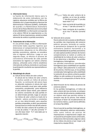 Evolución de las Exportaciones e Importaciones
47
1.	 Información básica
	 La fuente de información básica para la
elaboración de estos indicadores son los
registros aduaneros emitidos por la Oficina de
Estadística de la Superintendencia Nacional de
Administración Tributaria (SUNAT), clasificados
de acuerdo a la Nomenclatura Arancelaria
Común de los Países Miembros de la Comunidad
Andina (NANDINA). La información corresponde
a los valores FOB de las exportaciones y a los
valoresCIFdelasimportaciones,siendolaunidad
elemental de análisis la partida arancelaria.
2.	 Tratamiento de la información
	 En una primera etapa, se filtra la información
eliminando todos aquellos registros que
distorsionan el comportamiento real de las
transacciones aduaneras en las diferentes
partidas arancelarias, además, se considera
sólo el régimen definitivo. Luego en una
segunda etapa, se efectúa el proceso de
consistencia eliminando de cada partida
arancelaria los registros con valores unitarios
atípicos, utilizando como criterio estadístico
intervalos de confianza, teniendo en cuenta que
la participación resultante sea representativa en
la partida.
3.	 Metodología de cálculo
a) 	Cálculo de los índices de valor unitario
	 El cálculo de los índices de valor unitario
se realiza usando un índice de precios
Paasche. La estimación del precio base
es obtenido mediante el cálculo del valor
unitario promedio anual para cada partida
arancelaria, considerando como referencia
el año anterior (base móvil), para obtener
los valores constantes de cada partida en
un determinado periodo, luego se calculan
los índices de valor unitario (a través de la
relación valores corrientes y constantes
en un mes determinado), para aquellas
partidascomparables,esdecir,quepresenten
transacciones en similar mes del año anterior.
El índice de valor unitario de la partida j en
el mes de análisis “i” del año corriente “t”
con año base móvil “t-1” está dado por la
siguiente relación:
),,(),,(),,( / tijtijtij VkteVcteIVU =
:),,( tijIVU 	Índice de valor unitario de la
partida j en el mes de análisis
“i” del año corriente “t” con año
base móvil “t-1”
:),,( tijVcte 	Valor corriente de la partida j en
el mes “i” del año corriente “t”
:),,( tijVkte 	Valor constante de la partida j
en el mes “i” del año corriente
“t”
b) 	Selección de la canasta
	 Paralaseleccióndelacanastaseidentificaron
las partidas más importantes del comercio
exterior peruano, teniendo en cuenta,
la permanencia temporal de la partida
arancelaria (análisis horizontal) y la
representatividad de las partidas arancelarias
en cada capítulo (análisis vertical). De manera
complementaria se realizó un análisis de
volatilidad de los índices de valor unitario, a
fin de determinar e identificar las partidas
homogéneas y heterogéneas.
	 Las partidas arancelarias consideradas
homogéneas (poca volatilidad) son aquellas
que reflejan adecuadamente la evolución
de los precios; mientras que, en las partidas
consideradas heterogéneas (alta volatilidad)
la evolución de sus valores unitarios pueden
reflejar no sólo cambios en los precios, sino
también en la composición al interior de las
mismas.
c) 	Determinación de los índices de precios de
comercio exterior
	 En las partidas homogéneas, el índice de
valor unitario del mes corriente, se compara
con su similar del año anterior, estableciendo
un relativo móvil que permite estimar la
variación neta de los precios. Este relativo
constituye el factor de encadenamiento de
los números índices, a partir de los definidos
en la base fija (2002).
	 Para el caso de las partidas heterogéneas, se
asignan indicadores externos relacionados,
tales como índices de precios de
importaciones o exportaciones (según sea
el caso) de los principales socios comerciales,
cotizaciones internacionales y algunos rubros
de los índices de precios al por mayor y de
maquinaria y equipo (Perú).
 