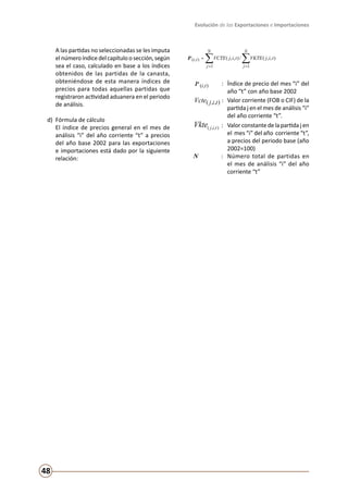 Evolución de las Exportaciones e Importaciones
48
	 A las partidas no seleccionadas se les imputa
elnúmeroíndicedelcapítuloosección,según
sea el caso, calculado en base a los índices
obtenidos de las partidas de la canasta,
obteniéndose de esta manera índices de
precios para todas aquellas partidas que
registraron actividad aduanera en el periodo
de análisis.
d) 	Fórmula de cálculo
	 El índice de precios general en el mes de
análisis “i” del año corriente “t” a precios
del año base 2002 para las exportaciones
e importaciones está dado por la siguiente
relación:
∑∑ ==
=
N
j
N
j
ti tijVKTEtijVCTEIP
11
),( ),,(/),,(
	
),( tiIP : 	 Índice de precio del mes “i” del
año “t” con año base 2002
),,( tijVcte : 	Valor corriente (FOB o CIF) de la
partida j en el mes de análisis “i”
del año corriente “t”.
),,( tijVkte : 	 Valor constante de la partida j en
el mes “i” del año corriente “t”,
a precios del periodo base (año
2002=100)
N : 	 Número total de partidas en
el mes de análisis “i” del año
corriente “t”
 