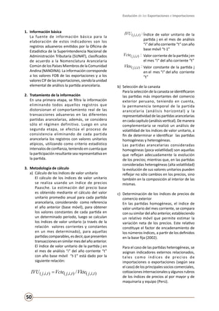 Evolución de las Exportaciones e Importaciones
50
1.	 Información básica
	 La fuente de información básica para la
elaboración de estos indicadores son los
registros aduaneros emitidos por la Oficina de
Estadística de la Superintendencia Nacional de
Administración Tributaria (SUNAT), clasificados
de acuerdo a la Nomenclatura Arancelaria
Común de los Países Miembros de la Comunidad
Andina (NANDINA). La información corresponde
a los valores FOB de las exportaciones y a los
valoresCIFdelasimportaciones,siendolaunidad
elemental de análisis la partida arancelaria.
2.	 Tratamiento de la información
	 En una primera etapa, se filtra la información
eliminando todos aquellos registros que
distorsionan el comportamiento real de las
transacciones aduaneras en las diferentes
partidas arancelarias, además, se considera
sólo el régimen definitivo. Luego en una
segunda etapa, se efectúa el proceso de
consistencia eliminando de cada partida
arancelaria los registros con valores unitarios
atípicos, utilizando como criterio estadístico
intervalos de confianza, teniendo en cuenta que
la participación resultante sea representativa en
la partida.
3.	 Metodología de cálculo
a) 	Cálculo de los índices de valor unitario
	 El cálculo de los índices de valor unitario
se realiza usando un índice de precios
Paasche. La estimación del precio base
es obtenido mediante el cálculo del valor
unitario promedio anual para cada partida
arancelaria, considerando como referencia
el año anterior (base móvil), para obtener
los valores constantes de cada partida en
un determinado periodo, luego se calculan
los índices de valor unitario (a través de la
relación valores corrientes y constantes
en un mes determinado), para aquellas
partidascomparables,esdecir,quepresenten
transacciones en similar mes del año anterior.
El índice de valor unitario de la partida j en
el mes de análisis “i” del año corriente “t”
con año base móvil “t-1” está dado por la
siguiente relación:
),,(),,(),,( / tijtijtij VkteVcteIVU =
:),,( tijIVU 	Índice de valor unitario de la
partida j en el mes de análisis
“i” del año corriente “t” con año
base móvil “t-1”
:),,( tijVcte 	Valor corriente de la partida j en
el mes “i” del año corriente “t”
:),,( tijVkte 	Valor constante de la partida j
en el mes “i” del año corriente
“t”
b) 	Selección de la canasta
	 Paralaseleccióndelacanastaseidentificaron
las partidas más importantes del comercio
exterior peruano, teniendo en cuenta,
la permanencia temporal de la partida
arancelaria (análisis horizontal) y la
representatividad de las partidas arancelarias
en cada capítulo (análisis vertical). De manera
complementaria se realizó un análisis de
volatilidad de los índices de valor unitario, a
fin de determinar e identificar las partidas
homogéneas y heterogéneas.
	 Las partidas arancelarias consideradas
homogéneas (poca volatilidad) son aquellas
que reflejan adecuadamente la evolución
de los precios; mientras que, en las partidas
consideradas heterogéneas (alta volatilidad)
la evolución de sus valores unitarios pueden
reflejar no sólo cambios en los precios, sino
también en la composición al interior de las
mismas.
c) 	Determinación de los índices de precios de
comercio exterior
	 En las partidas homogéneas, el índice de
valor unitario del mes corriente, se compara
con su similar del año anterior, estableciendo
un relativo móvil que permite estimar la
variación neta de los precios. Este relativo
constituye el factor de encadenamiento de
los números índices, a partir de los definidos
en la base fija (2002).
	 Para el caso de las partidas heterogéneas, se
asignan indicadores externos relacionados,
tales como índices de precios de
importaciones o exportaciones (según sea
el caso) de los principales socios comerciales,
cotizaciones internacionales y algunos rubros
de los índices de precios al por mayor y de
maquinaria y equipo (Perú).
 