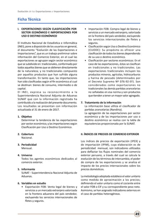 Evolución de las Exportaciones e Importaciones
49
Ficha Técnica
I. 	 EXPORTACIONES SEGÚN CLASIFICACIÓN POR 	
SECTOR ECONÓMICO E IMPORTACIONES POR
USO O DESTINO ECONÓMICO
El Instituto Nacional de Estadística e Informática
(INEI), pone a disposición de los usuarios en general,
el documento “Evolución de las Exportaciones e
Importaciones”, que es un trabajo preliminar sobre
información del Comercio Exterior, en el cual las
exportaciones se agrupan según sector económico
que se subdivide en: tradicionales, conformado por
todosaquellosbienesqueseobtienendirectamente
de la naturaleza; y no tradicionales compuesto
por aquellos productos que han sufrido alguna
transformación. En tanto que, las importaciones
han sido clasificadas según el fin económico al cual
se destinan: bienes de consumo, intermedio o de
capital.
El INEI, expresa su reconocimiento a la
Superintendencia Nacional Adjunta de Aduanas
SUNAT que con la información registrada ha
contribuidoalarealizacióndelpresentedocumento.
Los resultados se presentan con información
actualizada al 31 de enero de 2017.
1. 	Objetivo
	 Determinar la tendencia de las exportaciones
por sector económico, y las importaciones según
Clasificación por Uso o Destino Económico.
2.	Cobertura	
	 Nacional.
3. 	Periodicidad
	 Mensual.
4. 	Universo 	
	 Todos los agentes económicos dedicados al
comercio exterior.
5. 	Informante
	 SUNAT - Superintendencia Nacional Adjunta de
Aduanas.
6.	 Variables en estudio
•	 Exportación FOB: Venta legal de bienes y
servicios a un mercado extranjero valorizada
en la frontera aduanera del país vendedor,
excluyendo los servicios internacionales de
fletes y seguros.
•	 Importación FOB: Compra legal de bienes y
servicios a un mercado extranjero, valorizada
en la frontera del país vendedor, excluyendo
los servicios internacionales de fletes y
seguros.
•	 Clasificación según Uso o Destino Económico
(CUODE): Su propósito es ofrecer una
clasificacióndetodoslosbienesdependiendo
de su uso o destino económico.
•	 Clasificación por sectores económicos: En el
caso de las exportaciones, éstas se clasifican
en tradicionales y no tradicionales. Las
exportaciones tradicionales incluyen los
productos mineros, agrícolas, hidrocarburos
y harina de pescado (determinados por
el Decreto Supremo Nº 076-92-EF). Son
considerados como exportaciones no
tradicionales las demás partidas arancelarias
no señaladas en esa norma y son productos
quetiendenatenerunmayorvaloragregado.
7. 	Tratamiento de la información
	 La información base utiliza el clasificador de
partidas arancelarias (Nandina).
	 La agregación de las exportaciones por sector
económico y de las importaciones por uso o
destino económico se realiza con la tabla de
equivalencias proporcionada por la SUNAT.
II. ÍNDICES DE PRECIOS DE COMERCIO EXTERIOR
Los índices de precios de exportación (IPEX) y
de importación (IPIM), cuya elaboración es de
periodicidad mensual, son indicadores utilizados
para deflactar los flujos nominales del comercio
exterior peruano, a través del cual se calcula la
evolución de los términos de intercambio, el poder
de compra de las exportaciones y se analiza el
impacto de los precios internacionales sobre los
precios domésticos.
La metodología adoptada establece el valor unitario
como medida de aproximación a los precios;
definiendo el valor unitario como el cociente entre
el valor FOB o CIF y su correspondiente peso neto.
Asimismo, se han asignado indicadores externos en
el caso de partidas heterogéneas.
 