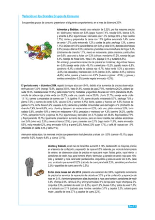 Pág.11
Los grandes grupos de consumo presentaron el siguiente comportamiento, en el mes de diciembre 2014:
Variación en los Grandes Grupos de Consumo
Alimentos y Bebidas, mostró una variación de 0,32%, por los mayores precios
en tubérculos y raíces con 3,8% (papa: huayro 7,4%, rosada 6,8%, blanca 5,2%
y amarilla 2,3%); leguminosas y derivados con 1,3% (lenteja 3,6% y frejol castilla
1,7%); carnes y preparados de carne con 1,0% (gallina eviscerada 1,4%; carne
de cerdo 1,3%; pollo eviscerado 1,2% y cortes de pollo: pechuga 1,3%, y pierna
1,1%); azúcar con 0,5% (azúcar blanca con 0,8% y rubia 0,5%); bebidas alcohólicas
0,5% (cerveza blanca 0,5%); alimentos y bebidas consumidas fuera del hogar 0,4%
(chicharrón de chancho 1,1%, menú en restaurante, platos marinos y anticuchos
con 0,6%, cada uno) y; frutas con 0,3% (cítricos: mandarina 17,2%, naranja de jugo
8,4%, naranja de mesa 5,0%, fresa 7,6%, papaya 6,1% y durazno 5,6%).
Sin embargo, presentaron reducción de precios las hortalizas y legumbres frescas
en -2,6% (arveja verde criolla -16,1% y americana -13,2%, zapallo macre -6,8%,
zanahoria -6,1% y cebolla de cabeza roja -5,7%, haba verde -5,3% y ajo entero
-2,6%); los pescados y mariscos con -0,4% (perico -9,0%, cabrilla -4,6% y cojinova
-4,4%); leche, quesos y huevos con -0,2% (huevos a granel -3,5%); y grasas y
aceites comestibles -0,2% (aceite vegetal envasado -0,3%).
El periodo enero – diciembre 2014, registró la mayor alza con 4,84%, debido a los aumentos de precios observados
en frutas con 13,0% (mango 72,9%, papaya 35,5%, fresa 34,8%, naranja de jugo 27,0%, mandarina 26,2%, plátano de
seda 15,5%, manzana israel 11,9% y palta criolla 10,4%); hortalizas y legumbres frescas con 12,6% (zanahoria 36,8%,
cebolla de cabeza roja y haba verde con 32,2%, cada una, zapallo macre 25,0%, choclo 21,7% y arveja verde criolla
15,1%); carnes y preparados de carnes con 7,1% (gallina 11,1%, carne de pollo: eviscerado 8,7%, pechuga 7,8% y
pierna 7,0%; y carnes de cerdo 6,2%, vacuno 5,3% y carnero 4,1%); leche, quesos y huevos con 4,9% (huevos de
gallina 14,1%, leche fresca 5,2% y quesos 4,4%); alimentos y bebidas consumidas fuera del hogar 4,7% (chicharrón de
chancho 7,4%, tamal 6,9%, arroz chaufa y desayuno en restaurante con 6,5%, cada uno, platos marinos 5,9%, lomo
saltado 5,8%, ceviche 4,9% y menú en restaurante 4,6%); pescados y mariscos con 4,3% (corvina 36,3%, cabrilla
27,8%, pampanito 16,3% y cojinova 14,7%); leguminosas y derivados con 3,7% (pallar con 36,6%, frejol castilla 27,9%
y frejol panamito 13,7%). Igualmente presentaron aumento de precios, pero en menor medida, las bebidas alcohólicas
con 2,4% (vino seco 3,5% y cerveza blanca 2,5%); y pan y cereales con 2,1% (trigo morón 11,9%, avena envasada
8,5%, maíz morado 6,2%, arroz envasado 4,0% y a granel 2,5%, fideos 2,0% y pan 1,7%), y café, té y cacao con 1,9%
(chocolate en pasta 3,4% y café 2,1%).
Atenuaron estas alzas, los menores precios que presentaron los tubérculos y raíces con -3,0% (camote -10,1% y papa:
amarilla -9,2%, huayro -6,8%, y blanca -2,1%).
Vestido y Calzado, en el mes de diciembre aumentó 0,19%, destacando los mayores precios
en el servicio de confección y reparación de ropa en 0,5%. Además, por inicio de la temporada
de verano, se observaron alzas de precios en ropa para mujer: faldas, polos, ropa interior y
pantalones de vestir; ropa para hombre: short y bermudas y pantalón de vestir; ropa para niño:
polo y pantalón; y ropa para bebé: pantaloncitos, conjuntitos y polos de vestir con 0,3%, cada
uno; y calzado que aumentó 0,2% (calzado de cuero para bebé 2,5%, sandalias para hombre
2,2% y zapatillas de cuero para niño 0,5%).
En los doce meses del año 2014, presentó una variación de 2,06%, registrando incremento
de precios los servicios de reparación de calzado en 3,5% y el de confección y reparación de
ropa en 2,4%.Asimismo presentaron alza de precios la ropa para hombre: pantalones de vestir
3,4%, chompa 2,9%, camisa 2,5% y short y bermudas 2,4%; la ropa para mujer: chompas 2,3%,
conjuntos 2,3%, pantalón de vestir con 2,2% y sport 1,9%, blusas 1,6% y polos de vestir 1,3%;
y el calzado con 2,1% (calzado para hombre: sandalias 3,7% y zapatos 3,2%; calzado para
mujer: zapatilla de lona 2,7% y zapatos de cuero 2,2%).
 