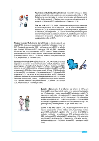 Pág.12
Alquiler de Vivienda, Combustibles y Electricidad, en diciembre disminuyó en -0,06%,
explicado principalmente por la reducción del precio del gas propano doméstico en -0,7%.
Contrariamente, presentaron alzas de precios el consumo de gas natural para la vivienda
en 0,5%, alquiler de vivienda 0,2% y los artículos para la reparación y conservación de
la vivienda 0,1% (cemento 0,5%, cables eléctricos 0,3% y pintura 0,1%).
En el año 2014, subió 2,53%, debido a los incrementos de precios que presentaron
el consumo de gas natural para la vivienda con 7,3%, las tarifas de energía eléctrica
residencial en 4,4%; el alquiler de vivienda 2,6% (vivienda en quinta 4,3%, departamento
en edificio 3,0%, casa independiente 2,1% y casa en vecindad 1,6%). En menor magnitud,
aumentaron los precios de los arbitrios municipales 1,7%, los artículos para la reparación
y conservación de la vivienda 1,2% (cemento 4,9% y pintura 2,2%) y el consumo de
agua potable doméstica con 0,5%.
Muebles, Enseres y Mantenimiento de la Vivienda, en diciembre presentó una
alza de 0,18%, observando mayores precios los artículos textiles para el hogar con
0,8% (flores y plantas naturales 1,6% y colchones de resorte 0,9%), los artículos
para el cuidado del hogar con 0,3% (detergente 0,5%, lejía 0,4% y lava vajilla,
jabones para lavar ropa y cera para pisos con 0,3%, cada uno); el servicio de lavado
y mantenimiento con 0,3%. En menor magnitud, subieron de precio la cristalería, vajilla
y utensilios domésticos con 0,2% y los aparatos domésticos 0,1% (plancha eléctrica
1,1%, refrigeradora 0,3% y licuadora 0,2%).
De enero a diciembre de 2014, registró una tasa de 1,70%, influenciado por las alzas
de precios en los servicios de reparación de muebles con 8,3%, los artículos textiles
para el hogar con 3,4% (cortinas 6,8%, frazadas 6,1%, flores y plantas naturales 4,2% y
colchones de resorte 3,9%); cristalería, vajilla y utensilios domésticos 2,9% (ollas 7,3%
y vasos de vidrio 5,1%); los artículos para el cuidado del hogar 2,1% (desodorantes
ambientales 5,0%, cera para pisos 3,9%, pasta para calzado 3,3%, lava vajilla 3,2%
y detergente 3,0%): y el servicio de lavado y mantenimiento con 2,0%. Igualmente
presentaron crecimiento de precios los muebles y equipos del hogar con 1,7% (muebles
de madera: dormitorio 3,7%, comedor 3,5% y escritorio 3,1%); el servicio doméstico
1,0% y aparatos domésticos 0,8% (plancha eléctrica 7,2%, thermas 2,9%, licuadora
2,2%, refrigeradora 0,8% y cocina a gas 0,6%).
Cuidados y Conservación de la Salud con una variación de 0,41%, para
diciembre 2014, observó aumento de precios en los gastos por hospitalización
con 1,5%, los aparatos y equipos terapéuticos 0,6% (anteojos con medida 0,7%);
los productos medicinales y farmacéuticos 0,3% (sales rehidratantes 2,9%,
antialérgicos y antihistamínicos con 1,0%, hipotensores 0,9%, antiasmáticos,
analgésicos-antipiréticos con 0,7%; cada uno, antigripales 0,6% y expectorantes
mucolíticos 0,5%) y los servicios médicos con 0,2% (consultas: sicólogo 1,8%,
ginecólogo 0,6% y medicina general 0,1%; y el servicio dental 0,3%).
Durante el año 2014, subió en 3,24%, influenciado principalmente por los
mayores precios en los servicios médicos con 5,3% (consultas: medicina
general 6,7%, oculista 6,6% y pediatra 4,9%; y el servicio dental 6,5%); los
productos medicinales y farmacéuticos con 3,1% (analgésicos-antipiréticos
5,9%, hipotensores 4,7%, antigripales 4,5%, antiasmáticos 4,1%, suplementos
vitamínicos 4,0%, antiinflamatorios 3,3% y antiácidos 3,2%), y los aparatos y
equipos terapéuticos con 2,8% (prótesis dentales 5,2% y anteojos con medida
2,2%).
 