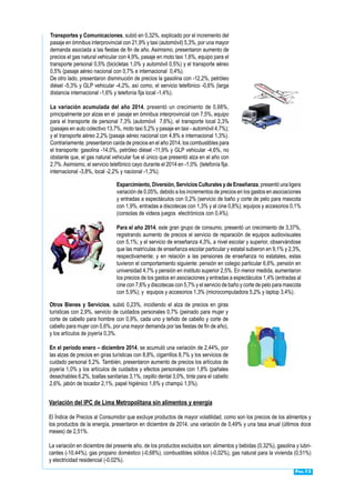 Pág.13
Transportes y Comunicaciones, subió en 0,32%, explicado por el incremento del
pasaje en ómnibus interprovincial con 21,9% y taxi (automóvil) 5,3%, por una mayor
demanda asociada a las fiestas de fin de año. Asimismo, presentaron aumento de
precios el gas natural vehicular con 4,9%, pasaje en moto taxi 1,6%, equipo para el
transporte personal 0,5% (bicicletas 1,0% y automóvil 0,5%) y el transporte aéreo
0,5% (pasaje aéreo nacional con 0,7% e internacional 0,4%).
De otro lado, presentaron disminución de precios la gasolina con -12,2%, petróleo
diésel -5,3% y GLP vehicular -4,2%, así como, el servicio telefónico -0,6% (larga
distancia internacional -1,6% y telefonía fija local -1,4%).
La variación acumulada del año 2014, presentó un crecimiento de 0,68%,
principalmente por alzas en el pasaje en ómnibus interprovincial con 7,5%, equipo
para el transporte de personal 7,3% (automóvil 7,6%), el transporte local 2,3%
(pasajes en auto colectivo 13,7%, moto taxi 5,2% y pasaje en taxi - automóvil 4,7%);
y el transporte aéreo 2,2% (pasaje aéreo nacional con 4,8% e internacional 1,3%).
Contrariamente, presentaron caída de precios en el año 2014, los combustibles para
el transporte: gasolina -14,0%, petróleo diésel -11,9% y GLP vehicular -4,6%, no
obstante que, el gas natural vehicular fue el único que presentó alza en el año con
2,7%.Asimismo, el servicio telefónico cayo durante el 2014 en -1,0% (telefonía fija:
internacional -3,8%, local -2,2% y nacional -1,3%).
Esparcimiento, Diversión, Servicios Culturales y de Enseñanza, presentó una ligera
variación de 0,05%, debido a los incrementos de precios en los gastos en asociaciones
y entradas a espectáculos con 0,2% (servicio de baño y corte de pelo para mascota
con 1,9%, entradas a discotecas con 1,3% y al cine 0,8%); equipos y accesorios 0,1%
(consolas de videos juegos electrónicos con 0,4%).
Para el año 2014, este gran grupo de consumo, presentó un crecimiento de 3,37%,
registrando aumento de precios el servicio de reparación de equipos audiovisuales
con 5,1%; y el servicio de enseñanza 4,3%, a nivel escolar y superior, observándose
que las matrículas de enseñanza escolar particular y estatal subieron en 9,1% y 2,3%,
respectivamente; y en relación a las pensiones de enseñanza no estatales, estas
tuvieron el comportamiento siguiente: pensión en colegio particular 6,6%, pensión en
universidad 4,7% y pensión en instituto superior 2,5%. En menor medida, aumentaron
los precios de los gastos en asociaciones y entradas a espectáculos 1,4% (entradas al
cine con 7,6% y discotecas con 5,7% y el servicio de baño y corte de pelo para mascota
con 5,9%); y equipos y accesorios 1,3% (microcomputadora 5,2% y laptop 3,4%).
Otros Bienes y Servicios, subió 0,23%, incidiendo el alza de precios en giras
turísticas con 2,9%, servicio de cuidados personales 0,7% (peinado para mujer y
corte de cabello para hombre con 0,9%, cada uno y teñido de cabello y corte de
cabello para mujer con 0,6%, por una mayor demanda por las fiestas de fin de año),
y los artículos de joyería 0,3%.
En el periodo enero – diciembre 2014, se acumuló una variación de 2,44%, por
las alzas de precios en giras turísticas con 8,8%, cigarrillos 8,7% y los servicios de
cuidado personal 5,2%. También, presentaron aumento de precios los artículos de
joyería 1,0% y los artículos de cuidados y efectos personales con 1,8% (pañales
desechables 6,2%, toallas sanitarias 3,1%, cepillo dental 3,0%, tinte para el cabello
2,6%, jabón de tocador 2,1%, papel higiénico 1,6% y champú 1,5%).
Variación del IPC de Lima Metropolitana sin alimentos y energía
El Índice de Precios al Consumidor que excluye productos de mayor volatilidad, como son los precios de los alimentos y
los productos de la energía, presentaron en diciembre de 2014, una variación de 0,49% y una tasa anual (últimos doce
meses) de 2,51%.
La variación en diciembre del presente año, de los productos excluidos son: alimentos y bebidas (0,32%), gasolina y lubri-
cantes (-10,44%), gas propano doméstico (-0,68%), combustibles sólidos (-0,02%), gas natural para la vivienda (0,51%)
y electricidad residencial (-0,02%).
 
