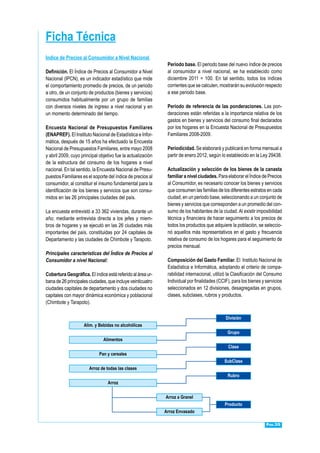 Pág.35
Indice de Precios al Consumidor a Nivel Nacional
Definición. El Índice de Precios al Consumidor a Nivel
Nacional (IPCN), es un indicador estadístico que mide
el comportamiento promedio de precios, de un periodo
a otro, de un conjunto de productos (bienes y servicios)
consumidos habitualmente por un grupo de familias
con diversos niveles de ingreso a nivel nacional y en
un momento determinado del tiempo.
Encuesta Nacional de Presupuestos Familiares
(ENAPREF). El Instituto Nacional de Estadística e Infor-
mática, después de 15 años ha efectuado la Encuesta
Nacional de Presupuestos Familiares, entre mayo 2008
y abril 2009, cuyo principal objetivo fue la actualización
de la estructura del consumo de los hogares a nivel
nacional. En tal sentido, la Encuesta Nacional de Presu-
puestos Familiares es el soporte del índice de precios al
consumidor, al constituir el insumo fundamental para la
identificación de los bienes y servicios que son consu-
midos en las 26 principales ciudades del país.
La encuesta entrevistó a 33 362 viviendas, durante un
año; mediante entrevista directa a los jefes y miem-
bros de hogares y se ejecutó en las 26 ciudades más
importantes del país, constituidas por 24 capitales de
Departamento y las ciudades de Chimbote y Tarapoto.
Principales características del Índice de Precios al
Consumidor a nivel Nacional:
Cobertura Geográfica. El índice está referido al área ur-
bana de 26 principales ciudades, que incluye veinticuatro
ciudades capitales de departamento y dos ciudades no
capitales con mayor dinámica económica y poblacional
(Chimbote y Tarapoto).
Periodo base. El periodo base del nuevo índice de precios
al consumidor a nivel nacional, se ha establecido como
diciembre 2011 = 100. En tal sentido, todos los índices
corrientes que se calculen, mostrarán su evolución respecto
a ese periodo base.
Periodo de referencia de las ponderaciones. Las pon-
deraciones están referidas a la importancia relativa de los
gastos en bienes y servicios del consumo final declarados
por los hogares en la Encuesta Nacional de Presupuestos
Familiares 2008-2009.
Periodicidad. Se elaborará y publicará en forma mensual a
partir de enero 2012, según lo establecido en la Ley 29438.
Actualización y selección de los bienes de la canasta
familiar a nivel ciudades. Para elaborar el Índice de Precios
al Consumidor, es necesario conocer los bienes y servicios
que consumen las familias de los diferentes estratos en cada
ciudad, en un periodo base, seleccionando a un conjunto de
bienes y servicios que corresponden a un promedio del con-
sumo de los habitantes de la ciudad. Al existir imposibilidad
técnica y financiera de hacer seguimiento a los precios de
todos los productos que adquiere la población, se seleccio-
nó aquellos más representativos en el gasto y frecuencia
relativa de consumo de los hogares para el seguimiento de
precios mensual.
Composición del Gasto Familiar. El Instituto Nacional de
Estadística e Informática, adoptando el criterio de compa-
rabilidad internacional, utilizó la Clasificación del Consumo
Individual por finalidades (CCIF), para los bienes y servicios
seleccionados en 12 divisiones, desagregadas en grupos,
clases, subclases, rubros y productos.
Ficha Técnica
División
Alim. y Bebidas no alcohólicas
Grupo
Alimentos
Clase
Pan y cereales
SubClase
Arroz de todas las clases
Rubro
Arroz
Arroz a Granel
Producto
Arroz Envasado
 