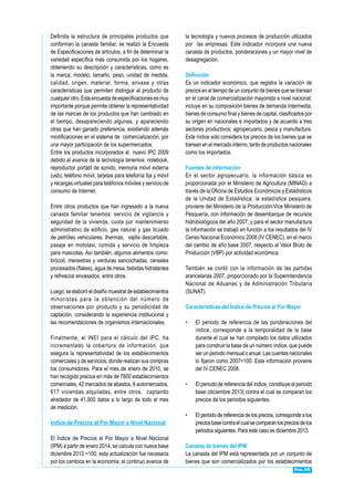 Pág.39
Definida la estructura de principales productos que
conforman la canasta familiar, se realizó la Encuesta
de Especificaciones de artículos, a fin de determinar la
variedad específica más consumida por los hogares,
obteniendo su descripción y características, como es
la marca, modelo, tamaño, peso, unidad de medida,
calidad, origen, material, forma, envase y otras
características que permiten distinguir al producto de
cualquierotro.Estaencuestadeespecificacionesesmuy
importante porque permite obtener la representatividad
de las marcas de los productos que han cambiado en
el tiempo, desapareciendo algunas, y apareciendo
otras que han ganado preferencia, existiendo además
modificaciones en el sistema de comercialización, por
una mayor participación de los supermercados.
Entre los productos incorporados al nuevo IPC 2009
debido al avance de la tecnología tenemos: notebook,
reproductor portátil de sonido, memoria móvil externa
(usb), teléfono móvil, tarjetas para telefonía fija y móvil
y recargas virtuales para teléfonos móviles y servicio de
consumo de Internet.
Entre otros productos que han ingresado a la nueva
canasta familiar tenemos: servicio de vigilancia y
seguridad de la vivienda, cuota por mantenimiento
administrativo de edificio, gas natural y gas licuado
de petróleo vehiculares, thermas, vajilla descartable,
pasaje en mototaxi, comida y servicio de limpieza
para mascotas. Así también, algunos alimentos como:
brócoli, menestras y verduras sancochadas, cereales
procesados (flakes), agua de mesa, bebidas hidratantes
y refrescos envasados, entre otros.
Luego,seelaboróeldiseñomuestraldeestablecimientos
minoristas para la obtención del número de
observaciones por producto y su periodicidad de
captación, considerando la experiencia institucional y
las recomendaciones de organismos internacionales.
Finalmente, el INEI para el cálculo del IPC, ha
incrementado la cobertura de información, que
asegura la representatividad de los establecimientos
comerciales y de servicios, donde realizan sus compras
los consumidores. Para el mes de enero de 2010, se
han recogido precios en más de 7800 establecimientos
comerciales, 42 mercados de abastos, 6 automercados,
617 viviendas alquiladas, entre otros, captando
alrededor de 41,900 datos a lo largo de todo el mes
de medición.
Índice de Precios al Por Mayor a Nivel Nacional
El Índice de Precios al Por Mayor a Nivel Nacional
(IPM) a partir de enero 2014, se calcula con nueva base
diciembre 2013 =100, esta actualización fue necesaria
por los cambios en la economía, el continuo avance de
la tecnología y nuevos procesos de producción utilizados
por las empresas. Este indicador incorpora una nueva
canasta de productos, ponderaciones y un mayor nivel de
desagregación.
Definición
Es un indicador económico, que registra la variación de
precios en el tiempo de un conjunto de bienes que se transan
en el canal de comercialización mayorista a nivel nacional;
incluye en su composición bienes de demanda intermedia,
bienes de consumo final y bienes de capital, clasificados por
su origen en nacionales e importados y de acuerdo a tres
sectores productivos: agropecuario, pesca y manufactura.
Este índice solo considera los precios de los bienes que se
transan en el mercado interno, tanto de productos nacionales
como los importados.
Fuentes de información
En el sector agropecuario, la información básica es
proporcionada por el Ministerio de Agricultura (MINAG) a
través de la Oficina de Estudios Económicos y Estadísticos
de la Unidad de Estadística; la estadística pesquera,
proviene del Ministerio de la Producción-Vice Ministerio de
Pesquería, con información de desembarque de recursos
hidrobiológicos del año 2007; y para el sector manufactura
la información se trabajó en función a los resultados del IV
Censo Nacional Económico 2008 (IV CENEC), en el marco
del cambio de año base 2007, respecto al Valor Bruto de
Producción (VBP) por actividad económica.
También se contó con la información de las partidas
arancelarias 2007, proporcionado por la Superintendencia
Nacional de Aduanas y de Administración Tributaria
(SUNAT).
Características del Índice de Precios al Por Mayor
•	 El periodo de referencia de las ponderaciones del
índice, corresponde a la temporalidad de la base
durante el cual se han compilado los datos utilizados
para construir la base de un número índice, que puede
ser un periodo mensual o anual. Las cuentas nacionales
lo fijaron como 2007=100. Esta información proviene
del IV CENEC 2008.
•	 El periodo de referencia del índice, constituye el periodo
base (diciembre 2013) contra el cual se comparan los
precios de los periodos siguientes.
•	 El periodo de referencia de los precios, corresponde a los
preciosbasecontraelcualsecomparanlospreciosdelos
periodos siguientes. Para este caso es diciembre 2013.
Canasta de bienes del IPM
La canasta del IPM está representada por un conjunto de
bienes que son comercializados por los establecimientos
 