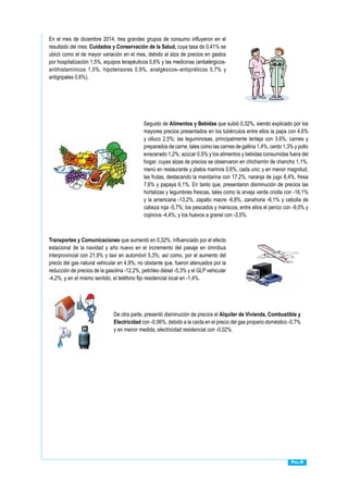 Pág.8
En el mes de diciembre 2014, tres grandes grupos de consumo influyeron en el
resultado del mes: Cuidados y Conservación de la Salud, cuya tasa de 0,41% se
ubicó como el de mayor variación en el mes, debido al alza de precios en gastos
por hospitalización 1,5%, equipos terapéuticos 0,6% y las medicinas (antialérgicos-
antihistamínicos 1,0%, hipotensores 0,9%, analgésicos–antipiréticos 0,7% y
antigripales 0,6%).
Seguido de Alimentos y Bebidas que subió 0,32%, siendo explicado por los
mayores precios presentados en los tubérculos entre ellos la papa con 4,6%
y olluco 2,5%; las leguminosas, principalmente lenteja con 3,6%; carnes y
preparados de carne, tales como las carnes de gallina 1,4%, cerdo 1,3% y pollo
eviscerado 1,2%; azúcar 0,5% y los alimentos y bebidas consumidas fuera del
hogar, cuyas alzas de precios se observaron en chicharrón de chancho 1,1%,
menú en restaurante y platos marinos 0,6%, cada uno; y en menor magnitud,
las frutas, destacando la mandarina con 17,2%, naranja de jugo 8,4%, fresa
7,6% y papaya 6,1%. En tanto que, presentaron disminución de precios las
hortalizas y legumbres frescas, tales como la arveja verde criolla con -16,1%
y la americana -13,2%, zapallo macre -6,8%, zanahoria -6,1% y cebolla de
cabeza roja -5,7%; los pescados y mariscos, entre ellos el perico con -9,0% y
cojinova -4,4%; y los huevos a granel con -3,5%.
Transportes y Comunicaciones que aumentó en 0,32%, influenciado por el efecto
estacional de la navidad y año nuevo en el incremento del pasaje en ómnibus
interprovincial con 21,9% y taxi en automóvil 5,3%; así como, por el aumento del
precio del gas natural vehicular en 4,9%; no obstante que, fueron atenuados por la
reducción de precios de la gasolina -12,2%, petróleo diésel -5,3% y el GLP vehicular
-4,2%, y en el mismo sentido, el teléfono fijo residencial local en -1,4%.
De otra parte, presentó disminución de precios el Alquiler de Vivienda, Combustible y
Electricidad con -0,06%, debido a la caída en el precio del gas propano doméstico -0,7%
y en menor medida, electricidad residencial con -0,02%.
 