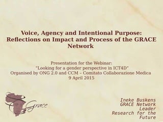 Voice, Agency and Intentional Purpose:
Reflections on Impact and Process of the GRACE
Network
Presentation for the Webinar:
“Looking for a gender perspective in ICT4D”
Organised by ONG 2.0 and CCM – Comitato Collaborazione Medica
9 April 2015
Ineke Buskens
GRACE Network
Leader
Research for the
Future
 