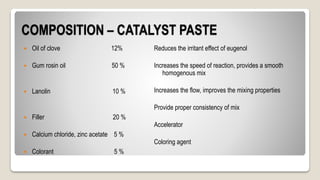COMPOSITION – CATALYST PASTE
 Oil of clove 12%
 Gum rosin oil 50 %
 Lanolin 10 %
 Filler 20 %
 Calcium chloride, zinc acetate 5 %
 Colorant 5 %
Reduces the irritant effect of eugenol
Increases the speed of reaction, provides a smooth
homogenous mix
Increases the flow, improves the mixing properties
Provide proper consistency of mix
Accelerator
Coloring agent
 