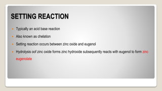 SETTING REACTION
 Typically an acid base reaction
 Also known as chelation
 Setting reaction occurs between zinc oxide and eugenol
 Hydrolysis oof zinc oxide forms zinc hydroxide subsequently reacts with eugenol to form zinc
eugenolate
 