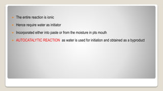  The entire reaction is ionic
 Hence require water as initiator
 Incorporated either into paste or from the moisture in pts mouth
 AUTOCATALYTIC REACTION as water is used for initiation and obtained as a byproduct
 