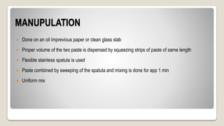 MANUPULATION
 Done on an oil imprevious paper or clean glass slab
 Proper volume of the two paste is dispensed by squeezing strips of paste of same length
 Flexible stainless spatula is used
 Paste combined by sweeping of the spatula and mixing is done for app 1 min
 Uniform mix
 