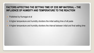 FACTORS AFFECTING THE SETTING TIME OF ZOE IMP MATERIAL – THE
INFLUENCE OF HUMIDITY AND TEMPERATURE TO THE REACTION
 Published by Kumagai et al
 A higher temperature and humidity shortens the initial setting time of all paste
 A higher temperature and humidity shortens the interval between initial and final setting time
 