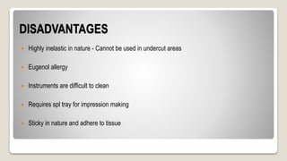 DISADVANTAGES
 Highly inelastic in nature - Cannot be used in undercut areas
 Eugenol allergy
 Instruments are difficult to clean
 Requires spl tray for impression making
 Sticky in nature and adhere to tissue
 