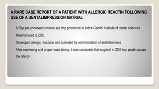 A RARE CASE REPORT OF A PATIENT WITH ALLERGIC REACTIN FOLLOWING
USE OF A DENTALIMPRESSION MATRIAL
 A 50yr pts underwent routine sec imp procedure in Indira Gandhi institute of dental sciences
 Material used is ZOE
 Developed allergic reactions and subsided by administration of antihistamines
 After examining and proper case taking, it was concluded that eugenol in ZOE imp paste causes
the allergy
 