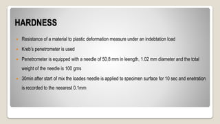 HARDNESS
 Resistance of a material to plastic deformation measure under an indebtation load
 Kreb’s penetrometer is used
 Penetrometer is equipped with a needle of 50.8 mm in leength, 1.02 mm diameter and the total
weight of the needle is 100 gms
 30min after start of mix the loades needle is applied to specimen surface for 10 sec and enetration
is recorded to the neearest 0.1mm
 