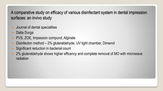 A comparative study on efficacy of various disinfectant system in dental impression
surfaces: an invivo study
 Journal of dental specialities
 Dalta Durga
 PVS, ZOE, Impession compund, Alginate
 Disinfecton method – 2% gluteraldehyde, UV light chamber, Dimenol
 Significant reduction in bacterial count
 2% gluteraldehyde shows higher efficency and complete removal of MO with microwave
radiation
 