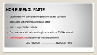 NON EUGENOL PASTE
 Developed to over come the burning sensation caused by eugenol
 Bactericides and other medicaments are added
 Used in eugenol irritant patients
 Zinc oxide reacts with various carboxylic acids and form ZOE like material
 Orthoethoxybenzoic acid is used as substitute for eugenol
ZnO + RCOOH (RCOO)2ZN + H2O
 