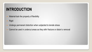 INTRODUCTION
 Material lack the property of flexibility
 Rigid
 Undergo permanent distortion when subjected to tensile stress
 Cannot be used in undercut areas as they eithr fracture or distort o removal
 