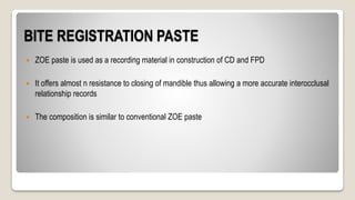 BITE REGISTRATION PASTE
 ZOE paste is used as a recording material in construction of CD and FPD
 It offers almost n resistance to closing of mandible thus allowing a more accurate interocclusal
relationship records
 The composition is similar to conventional ZOE paste
 