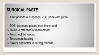 SURGICAL PASTE
 After periodntal surgeries, ZOE packs are given
 ZOE paste are placed over the wound
 To aid in retention of medicament
 To protect the wound
 To promote healing
 Slower and softer in setting reaction
 