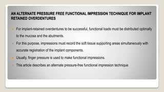 AN ALTERNATE PRESSURE FREE FUNCTIONAL IMPRESSION TECHNIQUE FOR IMPLANT
RETAINED OVERDENTURES
 For implant-retained overdentures to be successful, functional loads must be distributed optimally
to the mucosa and the abutments.
 For this purpose, impressions must record the soft tissue supporting areas simultaneously with
accurate registration of the implant components.
 Usually, finger pressure is used to make functional impressions.
 This article describes an alternate pressure-free functional impression technique
 