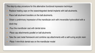 The step-by-step procedure for this alternative functional impression technique
 Replace healing caps on the osseointegrated dental implants with ball abutments.
 Place ball abutment transfers on the ball abutments.
 Obtain a preliminary impression of the mandibular arch with irreversible hydrocolloid with a
stock tray
 Pour the mandibular cast with dental stone
 Place cap attachments parallel on ball abutments
 Take the cast metal framework and combine cap attachments with a self-curing acrylic resin
 Place 1-mm-thick dental wax on the mandibular model
 