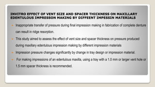 INVITRO EFFECT OF VENT SIZE AND SPACER THICKNESS ON MAXILLARY
EDENTULOUS IMPRESSON MAKING BY DIFFEENT IMPESSIN MATERIALS
 Inappropriate transfer of pressure during final impression making in fabrication of complete denture
can result in ridge resorption.
 This study aimed to assess the effect of vent size and spacer thickness on pressure produced
during maxillary edentulous impression making by different impression materials
 Impression pressure changes significantly by change in tray design or impression material.
 For making impressions of an edentulous maxilla, using a tray with a 1.0 mm or larger vent hole or
1.5 mm spacer thickness is recommended.
 