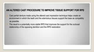 AN ALTERED CAST PROCEDURE TO IMPROVE TISSUE SUPPORT FOR RPD
 Cast partial denture made using the altered cast impression technique helps create an
environment in which the teeth and the edentulous tissues support the base as compatibly
as possible.
• The result is a potentially more stable RPD that improves the support for the occlusal
relationship of the opposing dentition and the RPD restoration
 