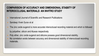 COMPARISON OF ACCURACY AND DIMENSIONAL STABIITY OF
INTEROCCLUSAL MATERIALS AN INVITRO STUDY
 International Journal of Scientific and Research Publications
 Sandeep Vivek Gurav et al
 The zinc oxide eugenol is more accurate interocclusal recording material and which is followed
by polyether, silicon and Aluwax respectively
 Poly ether, zinc oxide eugenol and silicone possess good dimensional stability.
 No correlation exists between accuracy and dimensional stability of interocclusal recording
materials.
 