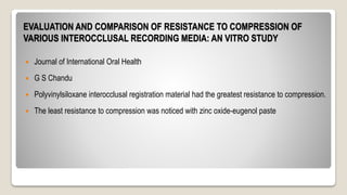 EVALUATION AND COMPARISON OF RESISTANCE TO COMPRESSION OF
VARIOUS INTEROCCLUSAL RECORDING MEDIA: AN VITRO STUDY
 Journal of International Oral Health
 G S Chandu
 Polyvinylsiloxane interocclusal registration material had the greatest resistance to compression.
 The least resistance to compression was noticed with zinc oxide-eugenol paste
 