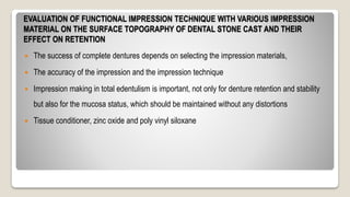 EVALUATION OF FUNCTIONAL IMPRESSION TECHNIQUE WITH VARIOUS IMPRESSION
MATERIAL ON THE SURFACE TOPOGRAPHY OF DENTAL STONE CAST AND THEIR
EFFECT ON RETENTION
 The success of complete dentures depends on selecting the impression materials,
 The accuracy of the impression and the impression technique
 Impression making in total edentulism is important, not only for denture retention and stability
but also for the mucosa status, which should be maintained without any distortions
 Tissue conditioner, zinc oxide and poly vinyl siloxane
 