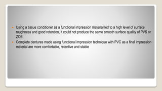  Using a tissue conditioner as a functional impression material led to a high level of surface
roughness and good retention, it could not produce the same smooth surface quality of PVS or
ZOE
 Complete dentures made using functional impression technique with PVC as a final impression
material are more comfortable, retentive and stable
 