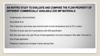 AN INVITRO STUDY TO EVALUATE AND COMPARE THE FLOW PROPERTY OF
DIFFERENT COMMERCIALLY AVAILABLE ZOE IMP MATERIALS
 Contemporary clinical dentistry
 Anuj Harish et al
 Flow f denzomix and cavex was minimum both at room temperature and at 37c in saliva
 The flow of cavex was not in accordance with ADA specification
 Max flow was seen only upto 30 sec of load application not much increase in flow after 1min and 1o
min of load application
 Presence of saliva and increase in temp reduces flow
 