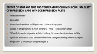 EFFECT OF STORAGE TIME AND TEMPERATURE ON DIMENSIONAL STABILITY
OF IMPRESSION MADE WITH ZOE IMPRESSION PASTE
 Journal of dentistry
 Sareh et al
 Assess the dimensional stability of cavex outline zoe imp paste
 Storage in refrigerator and at room temp for 0 - 7 hrs – no significant effect
 24 hrs of storage in refrigerator and at room temp decreases the dimensional stability
 Significant association found between dimensional changes following 24hrs of storage in
refrigerator(4 ) and at room temperature(23 )0
0
 