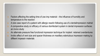 1) Factors affecting the setting time of zoe imp material – the influence of humidity and
temperature to the reaction
2) A rare case report of a patient with allergic reactin following use of a dentalimpression matrial
3) A comparative study on efficacy of various disinfectant system in dental impression surfaces:
an invivo study
4) An alternate pressure free functional impression technique for implant retained overdentures
5) Invitro effect of vent size and spacer thickness on maxillary edentulous impresson making by
diffeent impessin materials
 