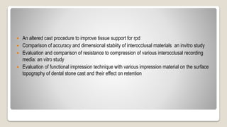  An altered cast procedure to improve tissue support for rpd
 Comparison of accuracy and dimensional stabiity of interocclusal materials an invitro study
 Evaluation and comparison of resistance to compression of various interocclusal recording
media: an vitro study
 Evaluation of functional impression technique with various impression material on the surface
topography of dental stone cast and their effect on retention
 