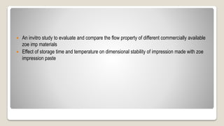  An invitro study to evaluate and compare the flow property of different commercially available
zoe imp materials
 Effect of storage time and temperature on dimensional stability of impression made with zoe
impression paste
 