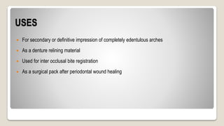 USES
 For secondary or definitive impression of completely edentulous arches
 As a denture relining material
 Used for inter occlusal bite registration
 As a surgical pack after periodontal wound healing
 