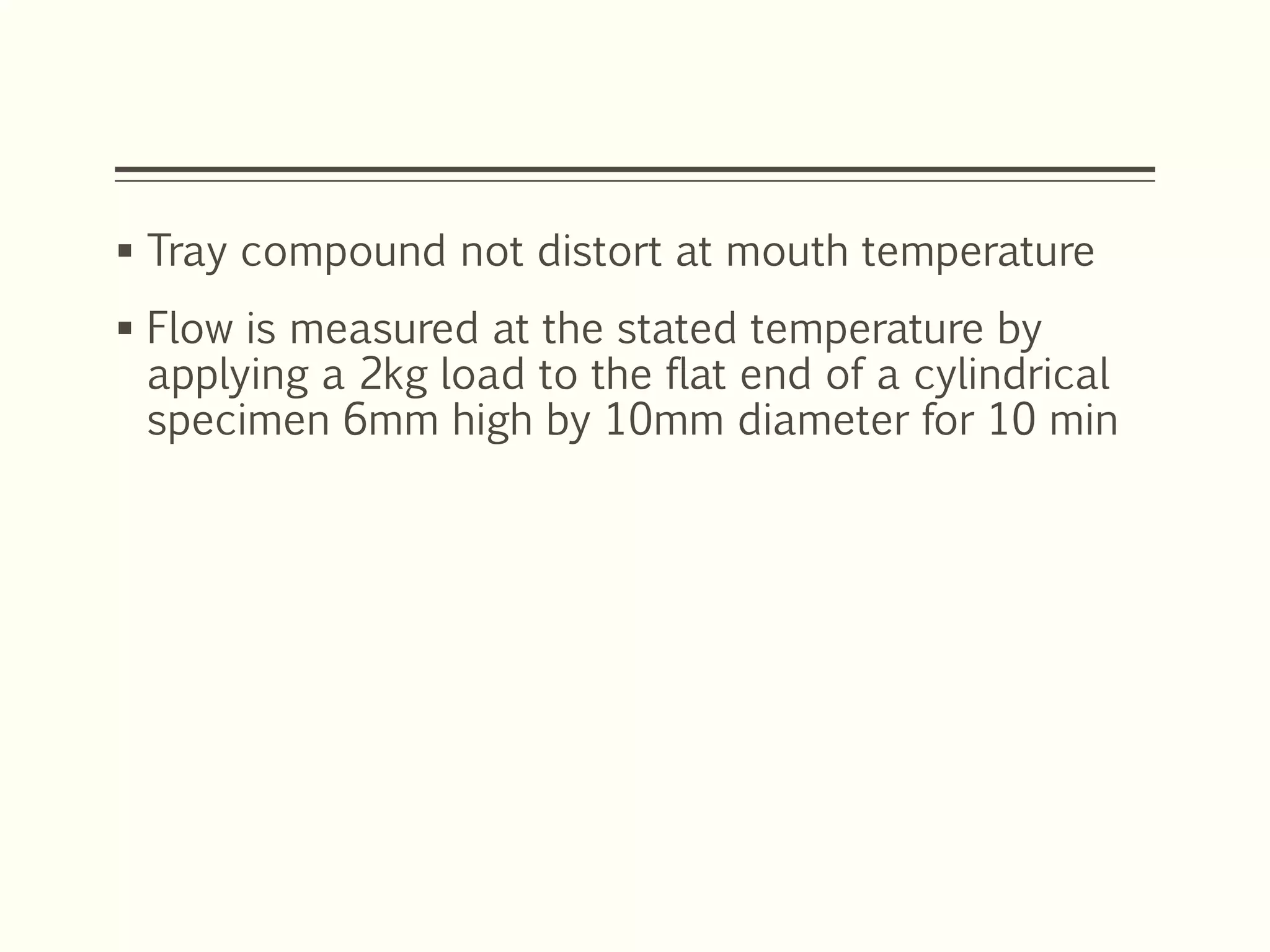  Tray compound not distort at mouth temperature
 Flow is measured at the stated temperature by
applying a 2kg load to the flat end of a cylindrical
specimen 6mm high by 10mm diameter for 10 min
 