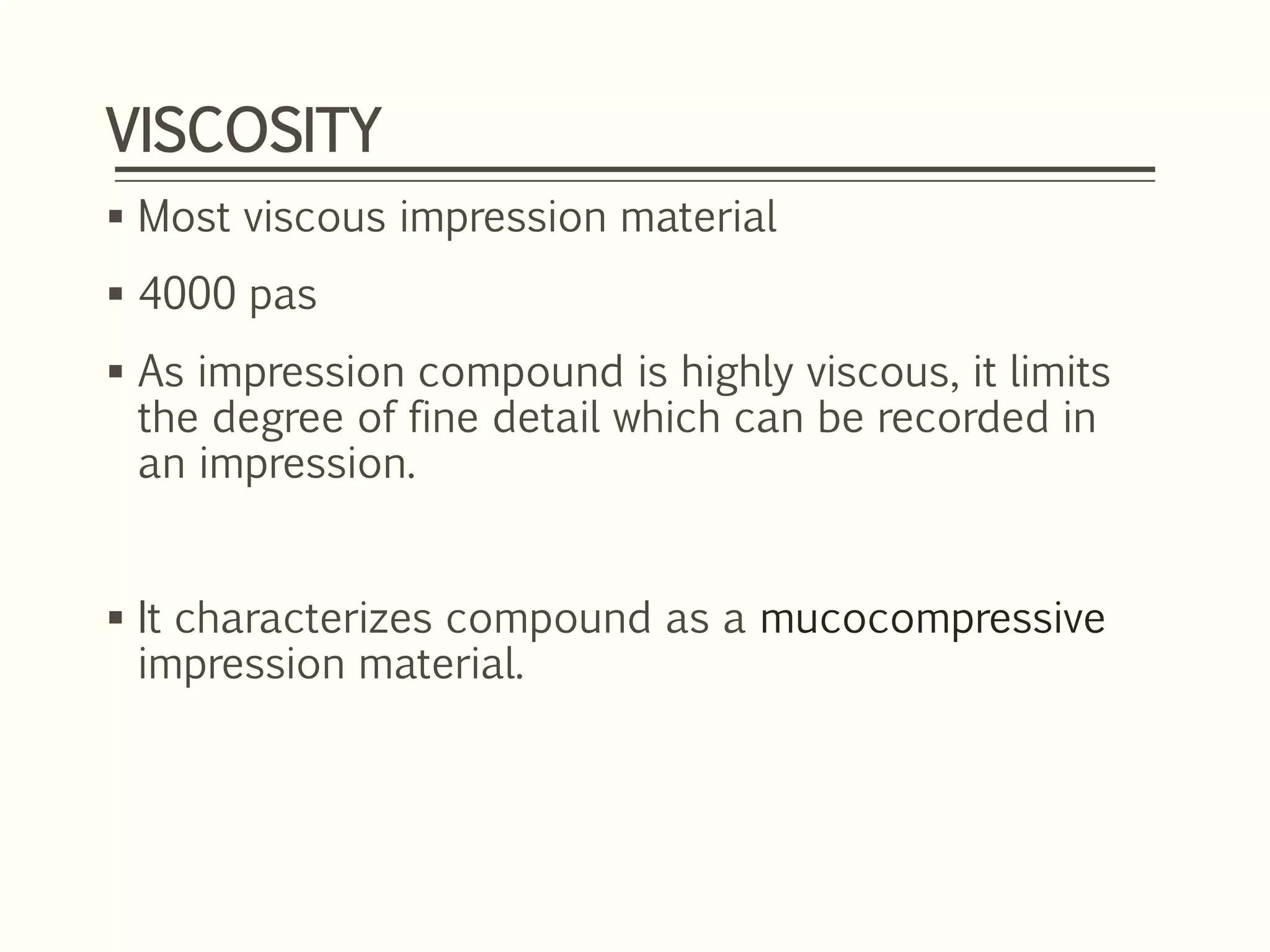 VISCOSITY
 Most viscous impression material
 4000 pas
 As impression compound is highly viscous, it limits
the degree of fine detail which can be recorded in
an impression.
 It characterizes compound as a mucocompressive
impression material.
 