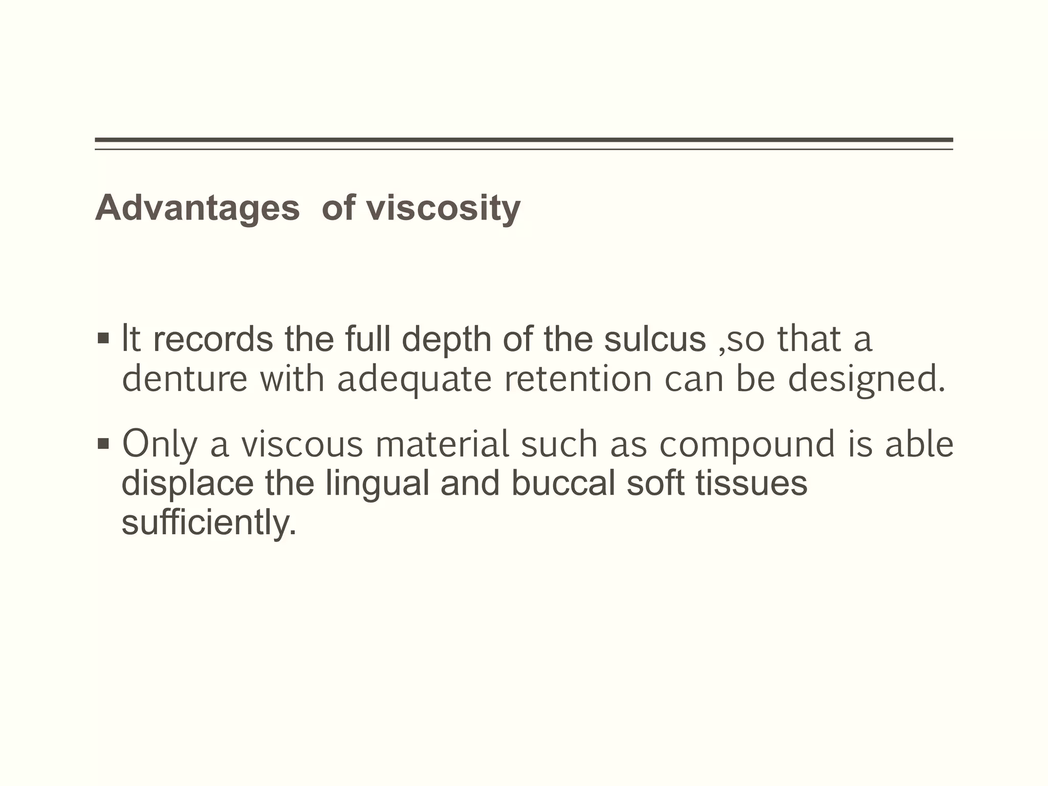 Advantages of viscosity
 It records the full depth of the sulcus ,so that a
denture with adequate retention can be designed.
 Only a viscous material such as compound is able
displace the lingual and buccal soft tissues
sufficiently.
 