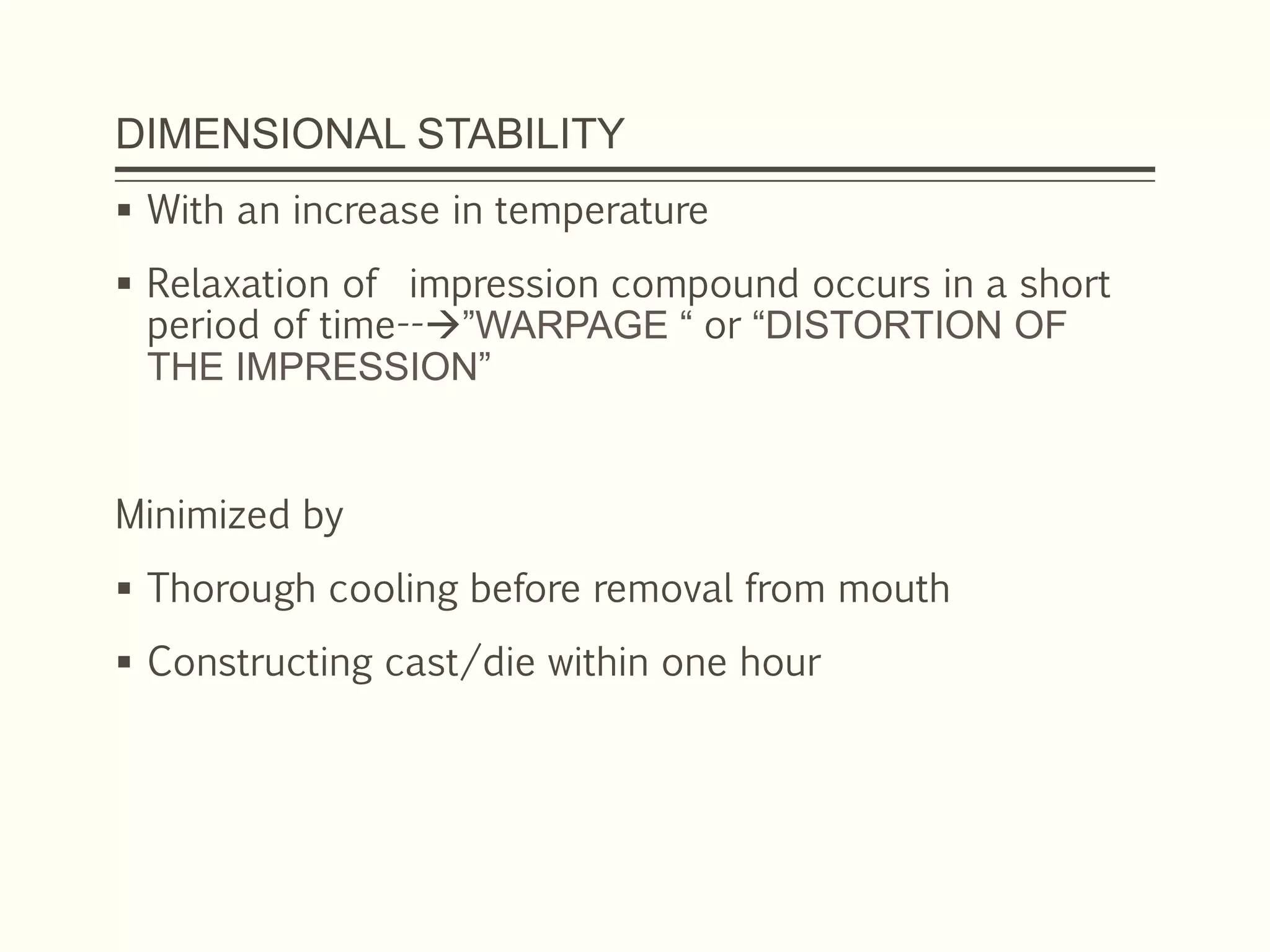 DIMENSIONAL STABILITY
 With an increase in temperature
 Relaxation of impression compound occurs in a short
period of time--”WARPAGE “ or “DISTORTION OF
THE IMPRESSION”
Minimized by
 Thorough cooling before removal from mouth
 Constructing cast/die within one hour
 