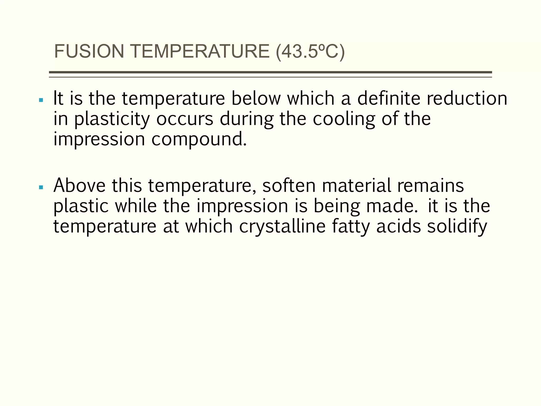FUSION TEMPERATURE (43.5ºC)
 It is the temperature below which a definite reduction
in plasticity occurs during the cooling of the
impression compound.
 Above this temperature, soften material remains
plastic while the impression is being made. it is the
temperature at which crystalline fatty acids solidify
 