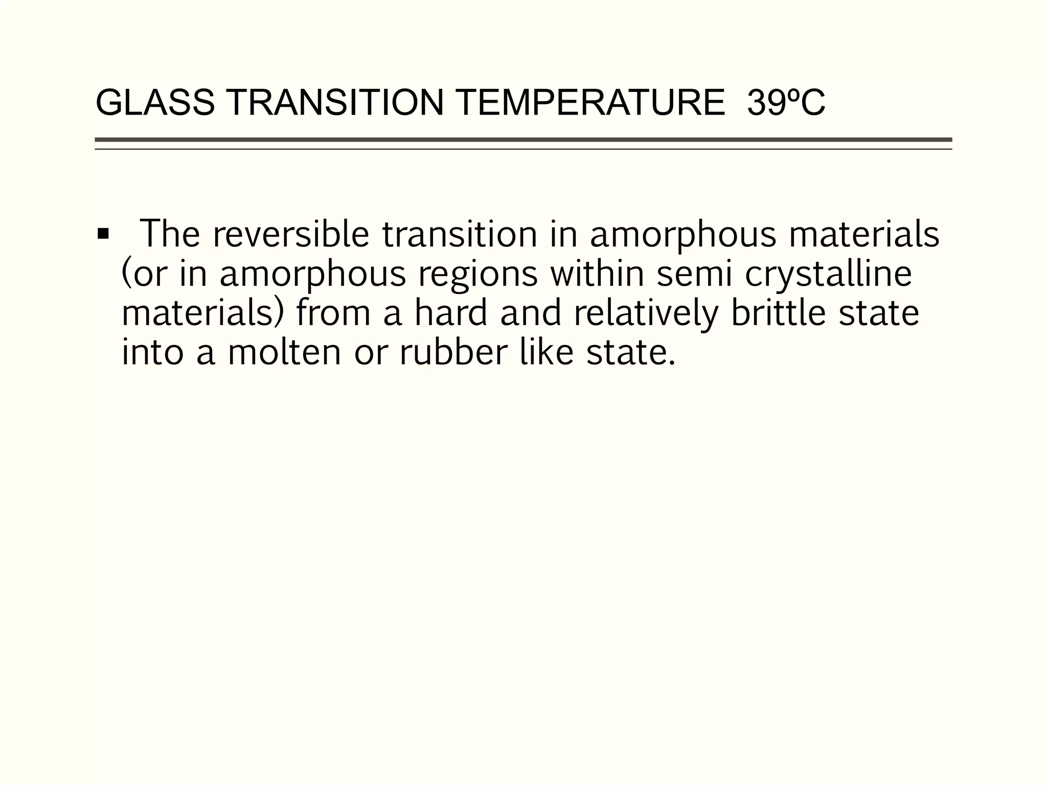 GLASS TRANSITION TEMPERATURE 39ºC
 The reversible transition in amorphous materials
(or in amorphous regions within semi crystalline
materials) from a hard and relatively brittle state
into a molten or rubber like state.
 