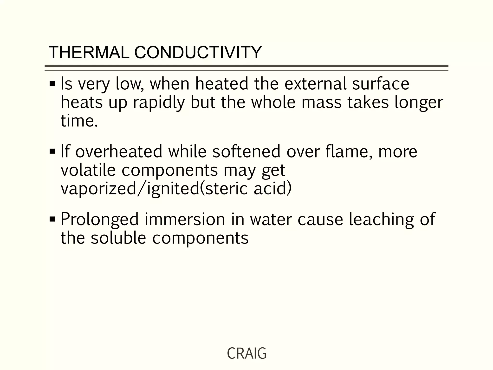 THERMAL CONDUCTIVITY
 Is very low, when heated the external surface
heats up rapidly but the whole mass takes longer
time.
 If overheated while softened over flame, more
volatile components may get
vaporized/ignited(steric acid)
 Prolonged immersion in water cause leaching of
the soluble components
CRAIG
 