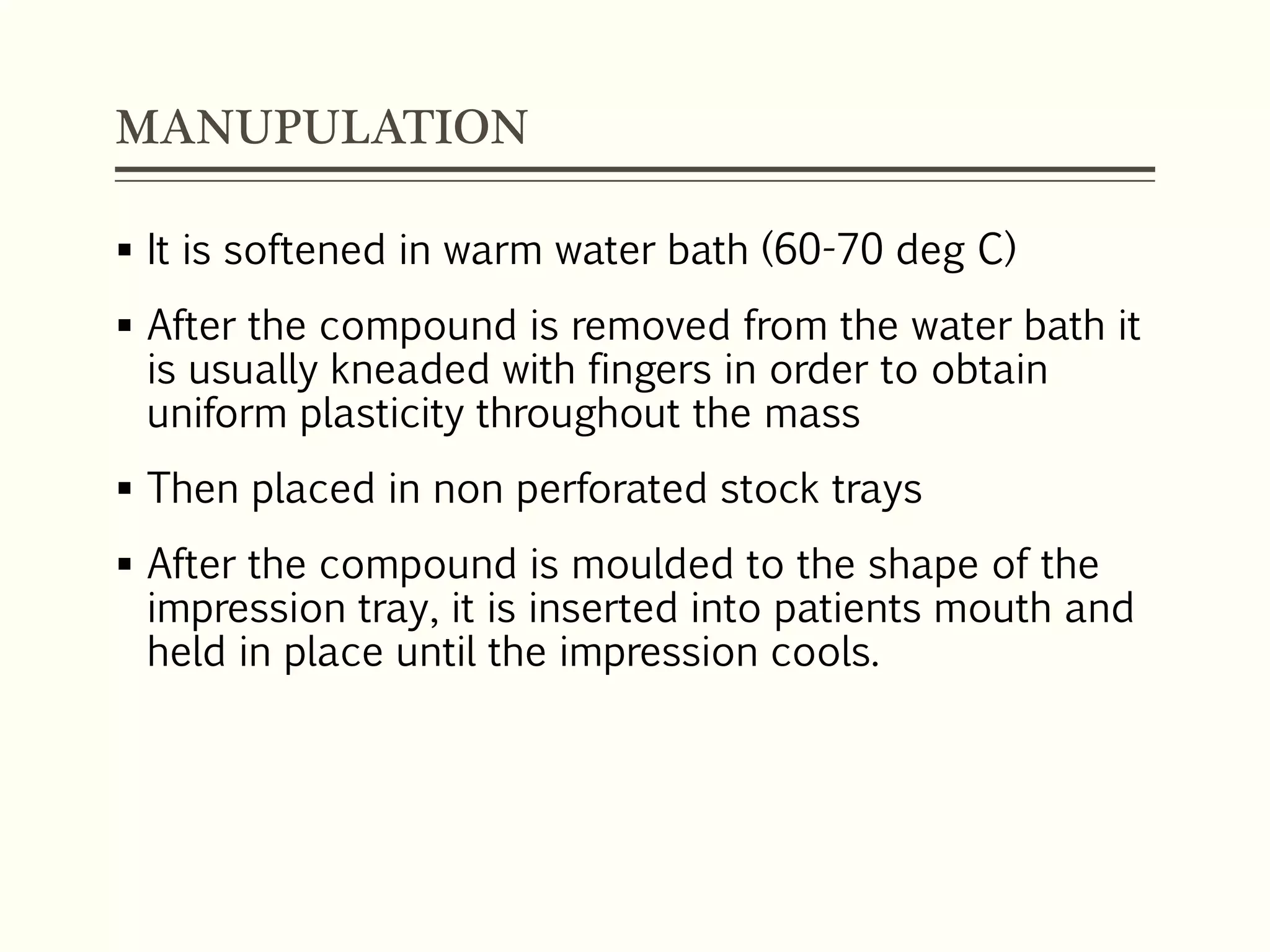 MANUPULATION
 It is softened in warm water bath (60-70 deg C)
 After the compound is removed from the water bath it
is usually kneaded with fingers in order to obtain
uniform plasticity throughout the mass
 Then placed in non perforated stock trays
 After the compound is moulded to the shape of the
impression tray, it is inserted into patients mouth and
held in place until the impression cools.
 