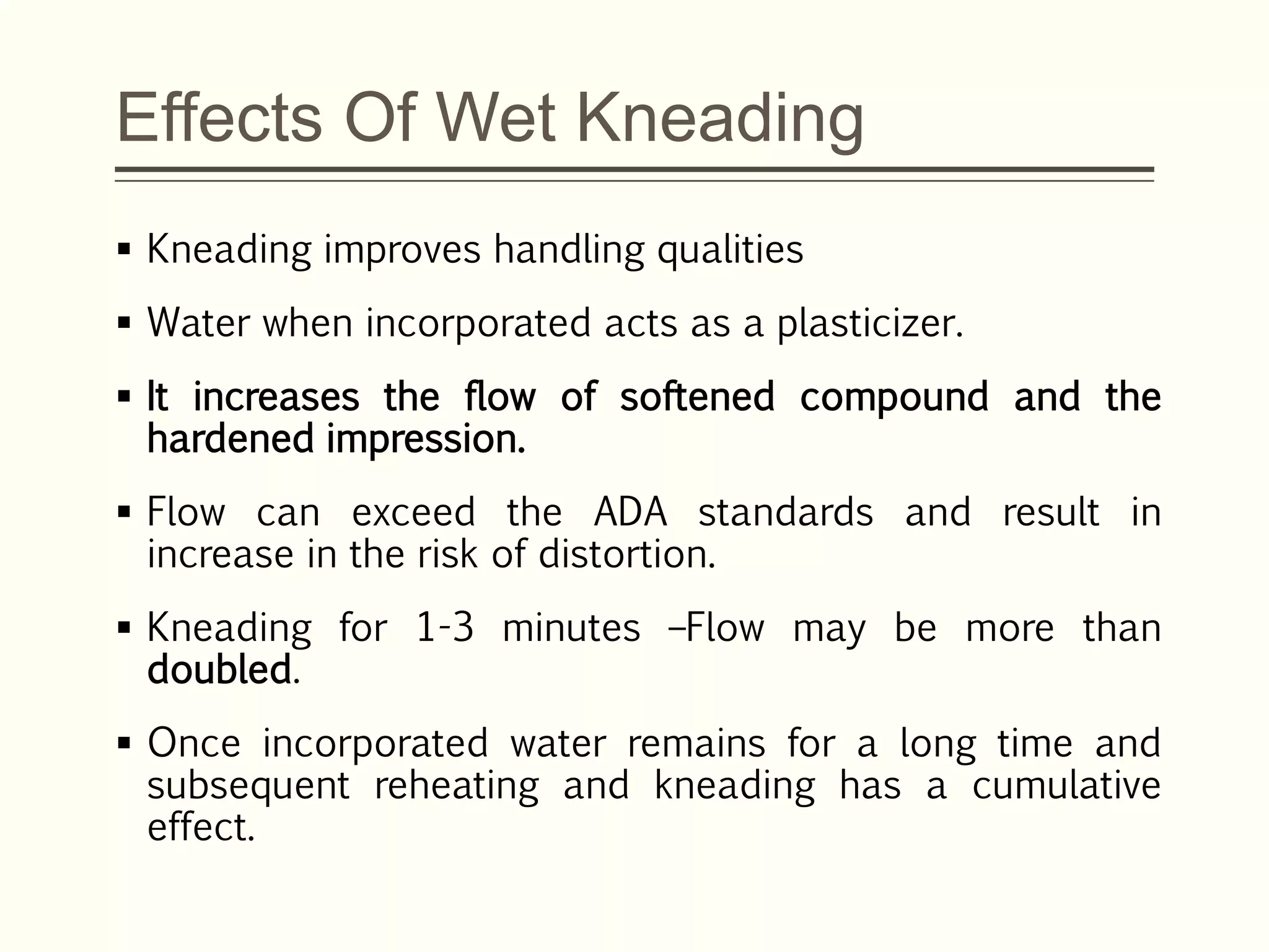 Effects Of Wet Kneading
 Kneading improves handling qualities
 Water when incorporated acts as a plasticizer.
 It increases the flow of softened compound and the
hardened impression.
 Flow can exceed the ADA standards and result in
increase in the risk of distortion.
 Kneading for 1-3 minutes –Flow may be more than
doubled.
 Once incorporated water remains for a long time and
subsequent reheating and kneading has a cumulative
effect.
 
