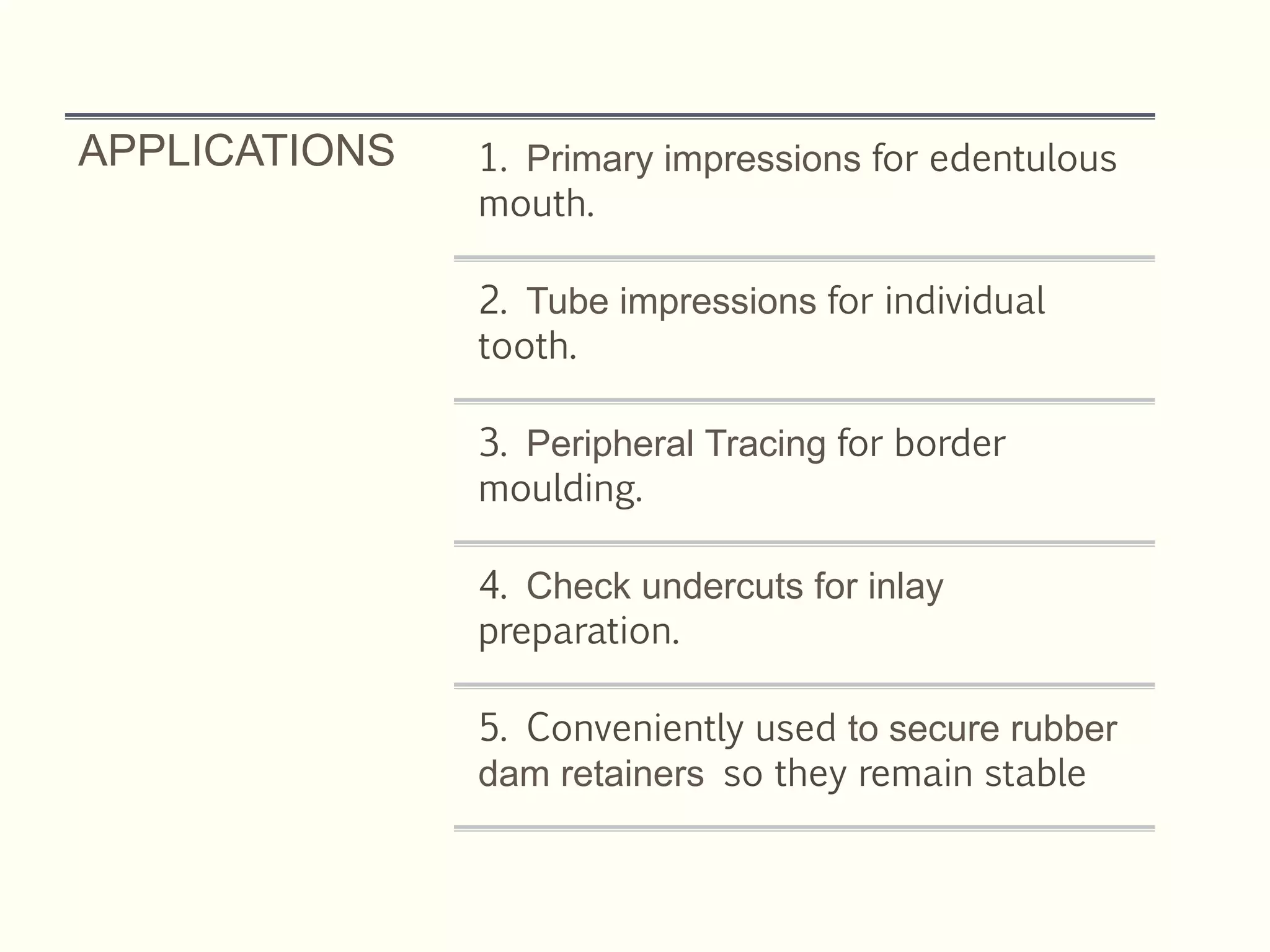 APPLICATIONS 1. Primary impressions for edentulous
mouth.
2. Tube impressions for individual
tooth.
3. Peripheral Tracing for border
moulding.
4. Check undercuts for inlay
preparation.
5. Conveniently used to secure rubber
dam retainers so they remain stable
 